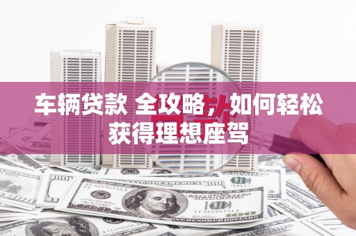 偃师车辆贷款 全攻略，如何轻松获得理想座驾