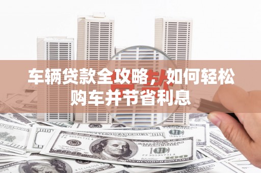 偃师车辆贷款全攻略，如何轻松购车并节省利息