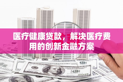偃师医疗健康贷款，解决医疗费用的创新金融方案