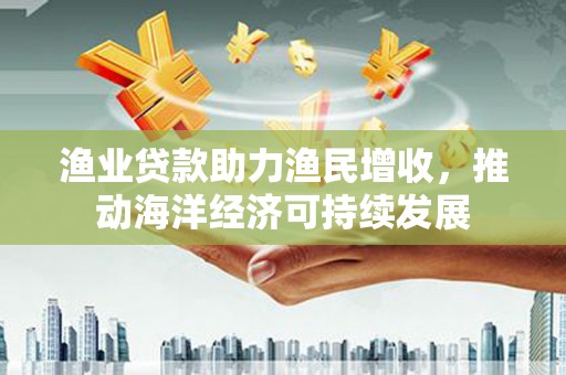 偃师渔业贷款助力渔民增收，推动海洋经济可持续发展