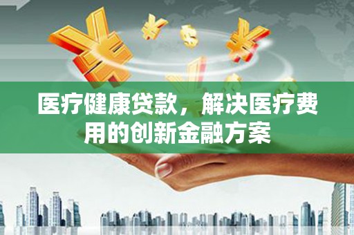 偃师医疗健康贷款，解决医疗费用的创新金融方案